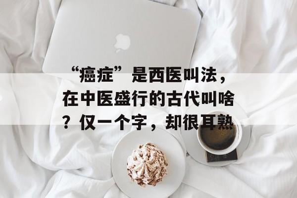 “癌症”是西医叫法，在中医盛行的古代叫啥？仅一个字，却很耳熟-第1张图片-
