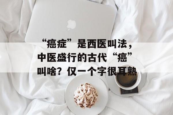 “癌症”是西医叫法，中医盛行的古代“癌”叫啥？仅一个字很耳熟-第1张图片-