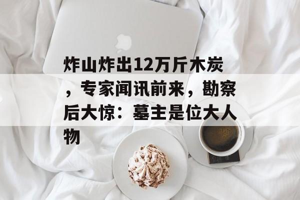 炸山炸出12万斤木炭，专家闻讯前来，勘察后大惊：墓主是位大人物-第1张图片-