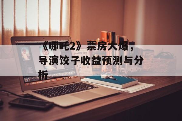 《哪吒2》票房大爆，导演饺子收益预测与分析-第1张图片-