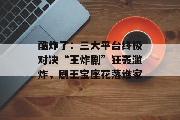 酷炸了：三大平台终极对决“王炸剧”狂轰滥炸，剧王宝座花落谁家-第1张图片-