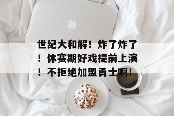 世纪大和解！炸了炸了！休赛期好戏提前上演！不拒绝加盟勇士啊！-第1张图片-