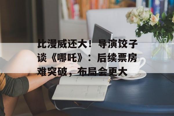 比漫威还大！导演饺子谈《哪吒》：后续票房难突破，布局会更大-第1张图片-