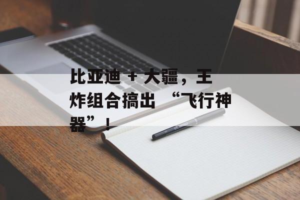 比亚迪 + 大疆，王炸组合搞出 “飞行神器”！-第1张图片-