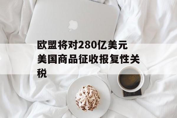 欧盟将对280亿美元美国商品征收报复性关税-第1张图片-