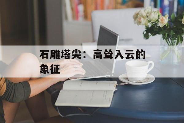 石雕塔尖：高耸入云的象征-第1张图片-