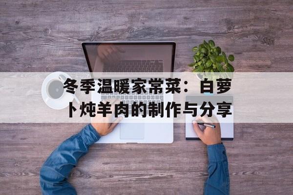 冬季温暖家常菜：白萝卜炖羊肉的制作与分享-第1张图片-