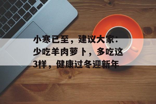 小寒已至，建议大家：少吃羊肉萝卜，多吃这3样，健康过冬迎新年-第1张图片-