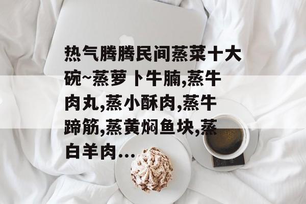 热气腾腾民间蒸菜十大碗~蒸萝卜牛腩,蒸牛肉丸,蒸小酥肉,蒸牛蹄筋,蒸黄焖鱼块,蒸白羊肉...-第1张图片-