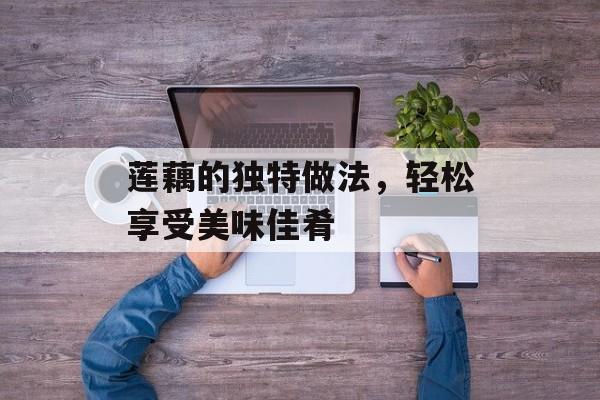 莲藕的独特做法，轻松享受美味佳肴-第1张图片-