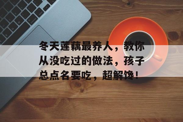 冬天莲藕最养人，教你从没吃过的做法，孩子总点名要吃，超解馋！-第1张图片-