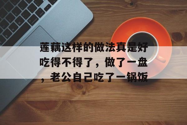 莲藕这样的做法真是好吃得不得了，做了一盘，老公自己吃了一锅饭-第1张图片-