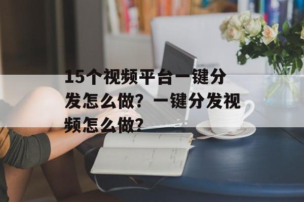 15个视频平台一键分发怎么做？一键分发视频怎么做？-第1张图片-