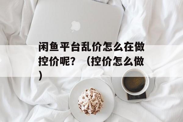 闲鱼平台乱价怎么在做控价呢？（控价怎么做）-第1张图片-