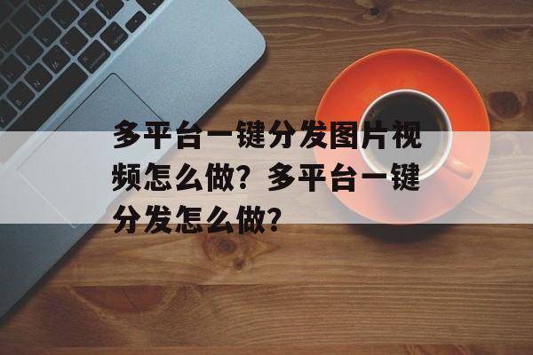 多平台一键分发图片视频怎么做？多平台一键分发怎么做？-第1张图片-