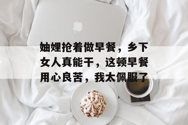 妯娌抢着做早餐，乡下女人真能干，这顿早餐用心良苦，我太佩服了-第1张图片-