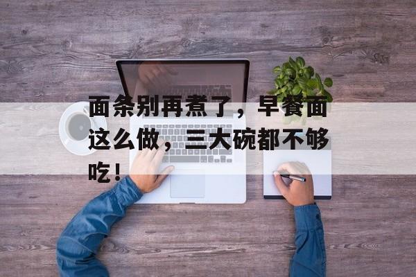 面条别再煮了，早餐面这么做，三大碗都不够吃！-第1张图片-