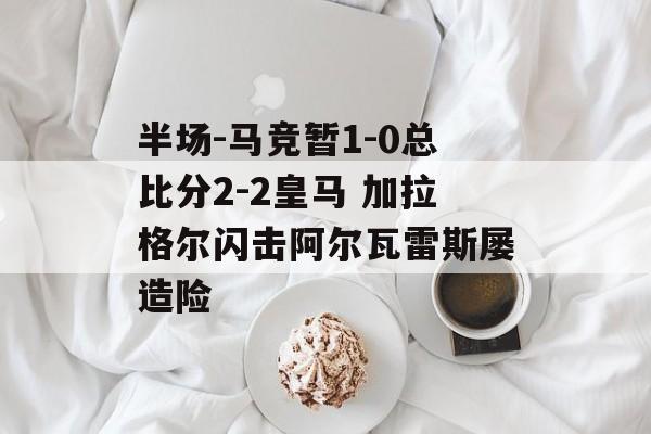 半场-马竞暂1-0总比分2-2皇马 加拉格尔闪击阿尔瓦雷斯屡造险-第1张图片-