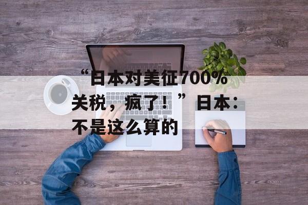 “日本对美征700%关税，疯了！”日本：不是这么算的-第1张图片-