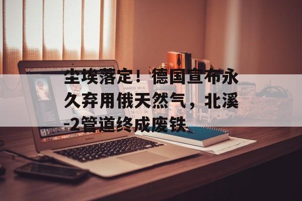 尘埃落定！德国宣布永久弃用俄天然气，北溪-2管道终成废铁-第1张图片-
