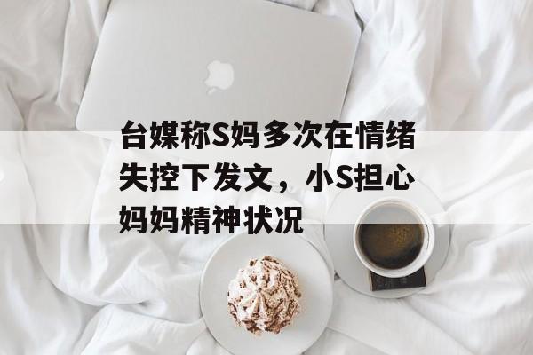台媒称S妈多次在情绪失控下发文，小S担心妈妈精神状况-第1张图片-