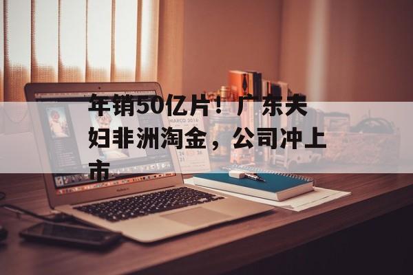 年销50亿片！广东夫妇非洲淘金，公司冲上市-第1张图片-