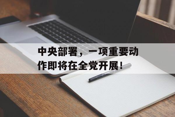 中央部署，一项重要动作即将在全党开展！-第1张图片-