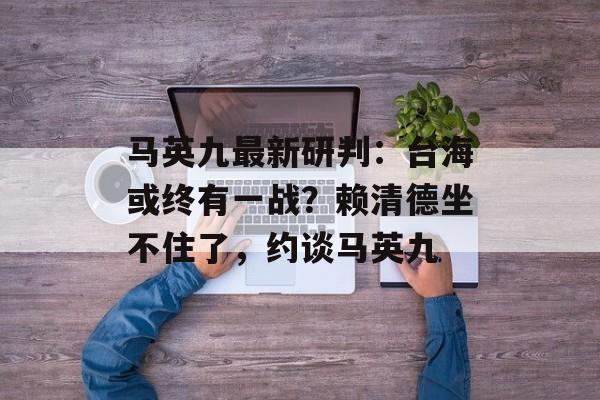 马英九最新研判：台海或终有一战？赖清德坐不住了，约谈马英九-第1张图片-