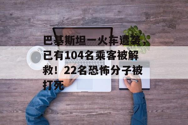 巴基斯坦一火车遭袭，已有104名乘客被解救！22名恐怖分子被打死-第1张图片-