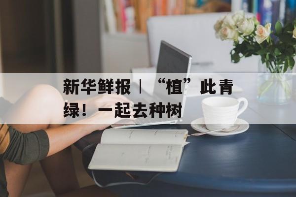 新华鲜报︱“植”此青绿！一起去种树-第1张图片-