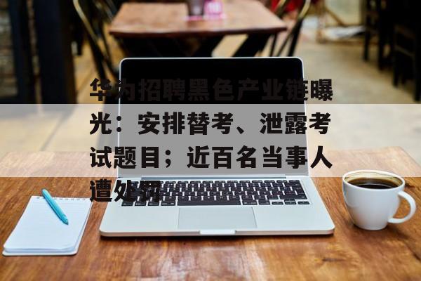 华为招聘黑色产业链曝光：安排替考、泄露考试题目；近百名当事人遭处罚-第1张图片-