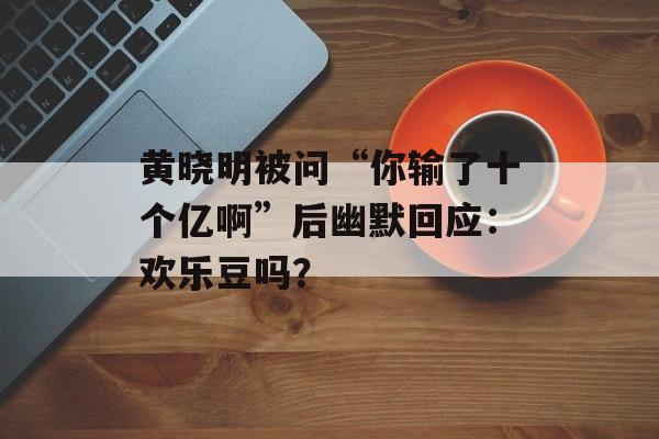 黄晓明被问“你输了十个亿啊”后幽默回应：欢乐豆吗？-第1张图片-