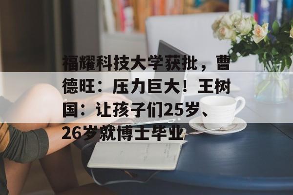 福耀科技大学获批，曹德旺：压力巨大！王树国：让孩子们25岁、26岁就博士毕业-第1张图片-
