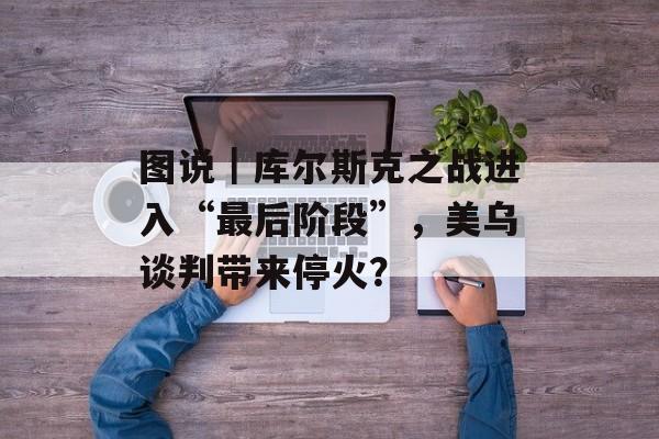 图说｜库尔斯克之战进入“最后阶段”，美乌谈判带来停火？-第1张图片-