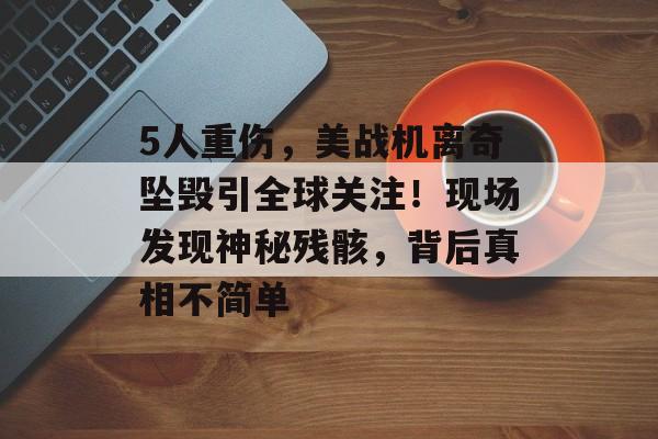 5人重伤，美战机离奇坠毁引全球关注！现场发现神秘残骸，背后真相不简单-第1张图片-