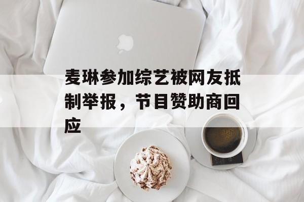 麦琳参加综艺被网友抵制举报，节目赞助商回应-第1张图片-