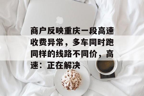 商户反映重庆一段高速收费异常，多车同时跑同样的线路不同价，高速：正在解决-第1张图片-