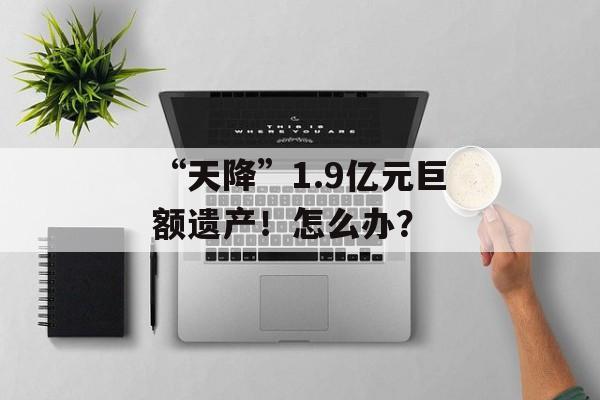 “天降”1.9亿元巨额遗产！怎么办？-第1张图片-