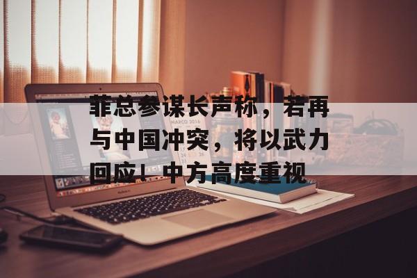 菲总参谋长声称，若再与中国冲突，将以武力回应！中方高度重视-第1张图片-