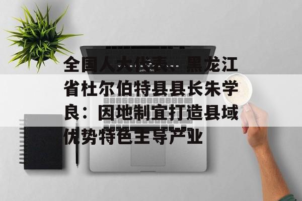 全国人大代表、黑龙江省杜尔伯特县县长朱学良：因地制宜打造县域优势特色主导产业-第1张图片-