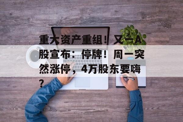 重大资产重组！又一A股宣布：停牌！周一突然涨停，4万股东要嗨？-第1张图片-