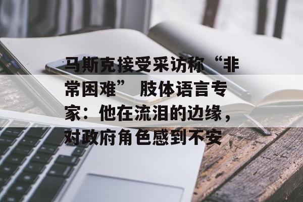 马斯克接受采访称“非常困难” 肢体语言专家：他在流泪的边缘，对政府角色感到不安-第1张图片-