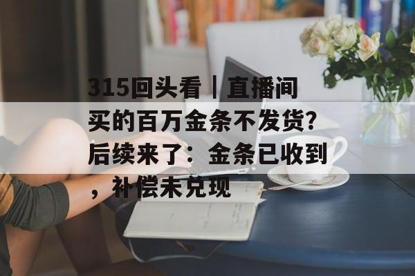 315回头看｜直播间买的百万金条不发货？后续来了：金条已收到，补偿未兑现-第1张图片-