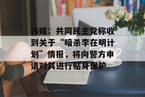 韩媒：共同民主党称收到关于“暗杀李在明计划”情报，将向警方申请对其进行贴身保护-第1张图片-