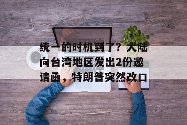 统一的时机到了？大陆向台湾地区发出2份邀请函，特朗普突然改口-第1张图片-