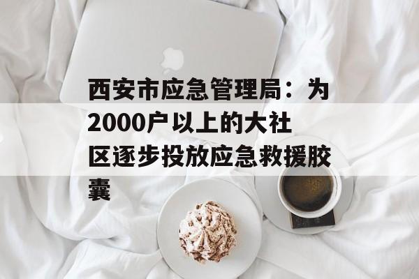 西安市应急管理局：为2000户以上的大社区逐步投放应急救援胶囊-第1张图片-