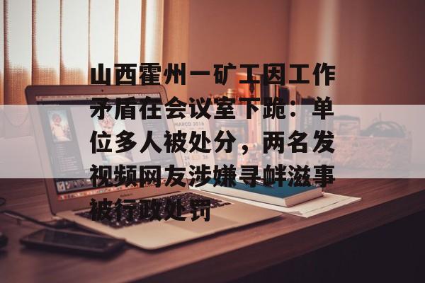 山西霍州一矿工因工作矛盾在会议室下跪：单位多人被处分，两名发视频网友涉嫌寻衅滋事被行政处罚-第1张图片-