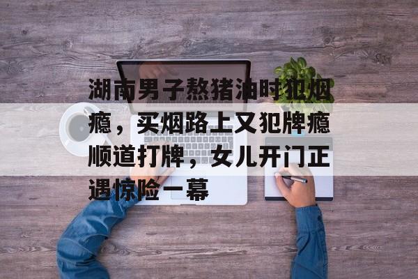 湖南男子熬猪油时犯烟瘾，买烟路上又犯牌瘾顺道打牌，女儿开门正遇惊险一幕-第1张图片-