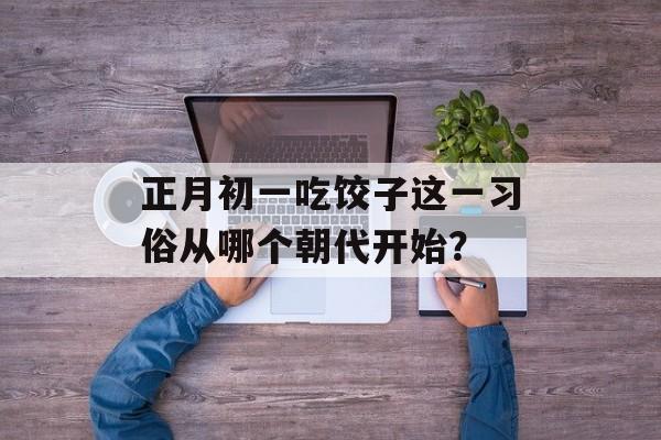 正月初一吃饺子这一习俗从哪个朝代开始？-第1张图片-