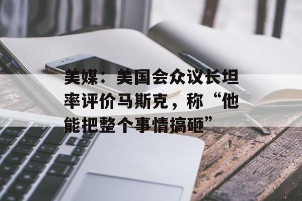 美媒：美国会众议长坦率评价马斯克，称“他能把整个事情搞砸”-第1张图片-